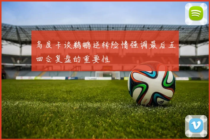 乌度卡谈鹈鹕逆转险情强调最后五回合复盘的重要性