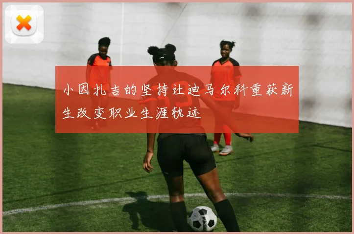 小因扎吉的坚持让迪马尔科重获新生改变职业生涯轨迹