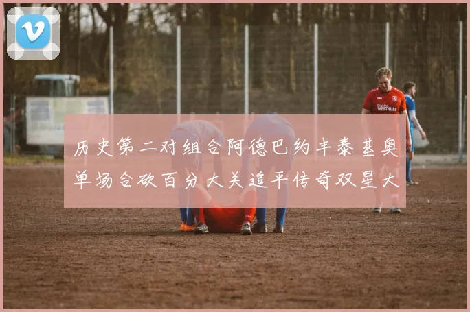 历史第二对组合阿德巴约丰泰基奥单场合砍百分大关追平传奇双星大帅与阿特尔斯
