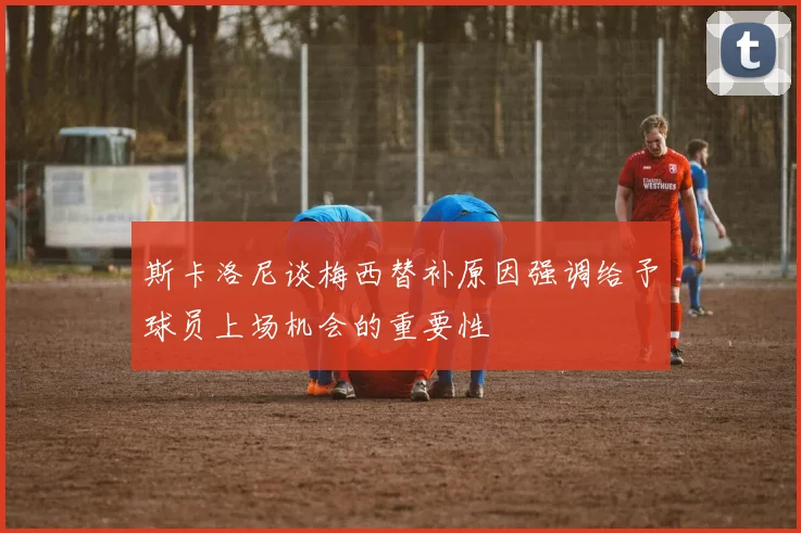 斯卡洛尼谈梅西替补原因强调给予球员上场机会的重要性