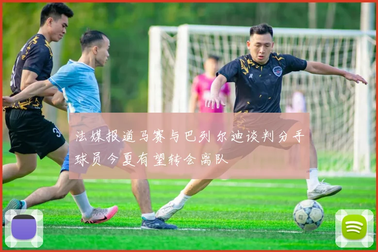 法媒报道马赛与巴列尔迪谈判分手球员今夏有望转会离队