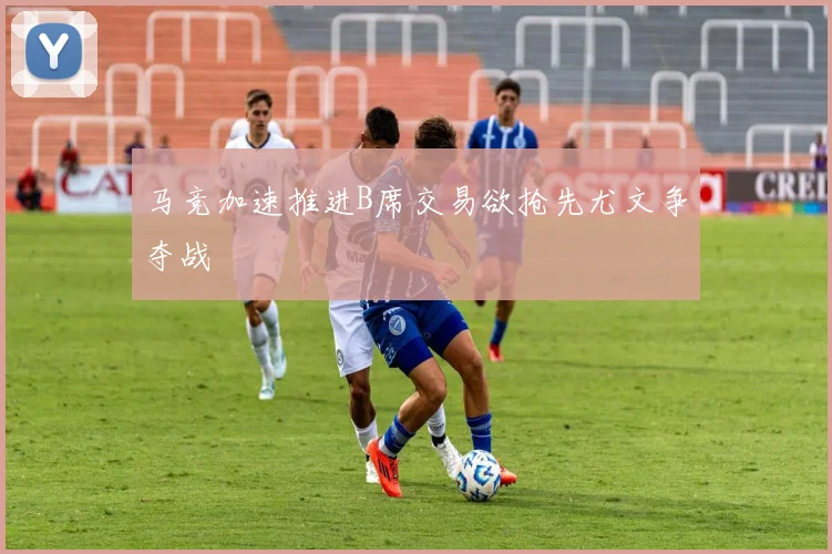 马竞加速推进B席交易欲抢先尤文争夺战