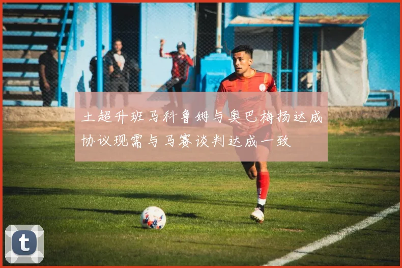 土超升班马科鲁姆与奥巴梅扬达成协议现需与马赛谈判达成一致