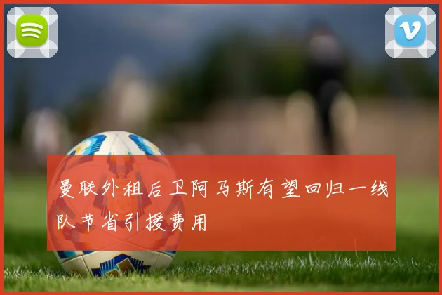曼联外租后卫阿马斯有望回归一线队节省引援费用