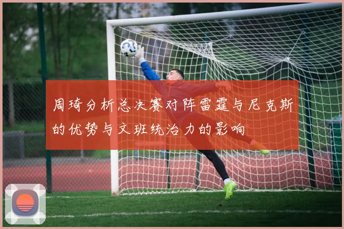 周琦分析总决赛对阵雷霆与尼克斯的优势与文班统治力的影响