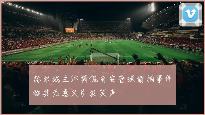 赫尔城主帅调侃南安普顿偷拍事件称其无意义引发笑声