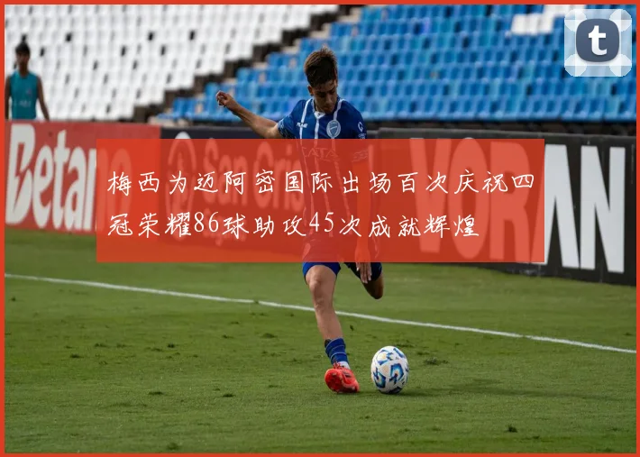 梅西为迈阿密国际出场百次庆祝四冠荣耀86球助攻45次成就辉煌