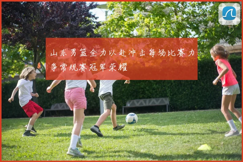 山东男篮全力以赴冲击每场比赛力争常规赛冠军荣耀