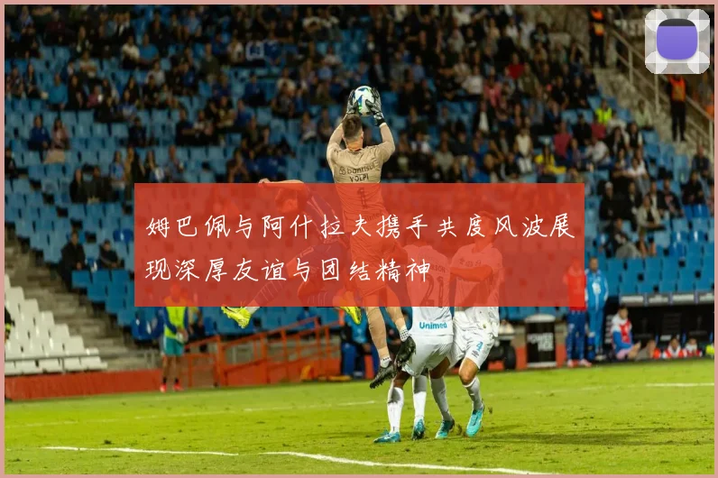 姆巴佩与阿什拉夫携手共度风波展现深厚友谊与团结精神