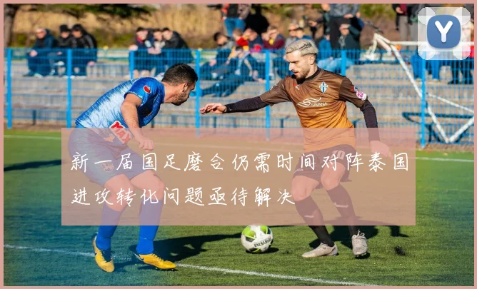 新一届国足磨合仍需时间对阵泰国进攻转化问题亟待解决