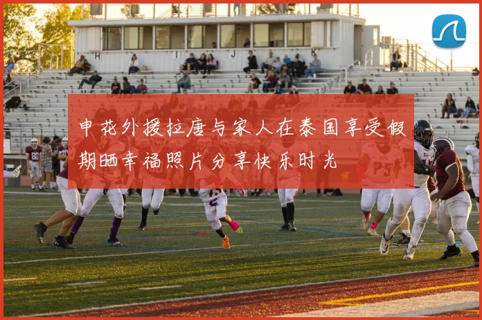 申花外援拉唐与家人在泰国享受假期晒幸福照片分享快乐时光