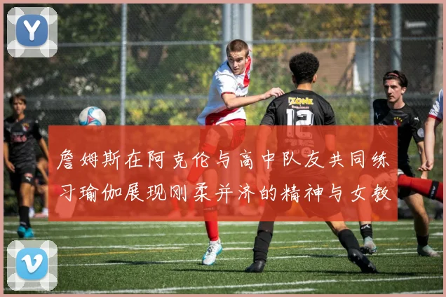 詹姆斯在阿克伦与高中队友共同练习瑜伽展现刚柔并济的精神与女教练合影留念