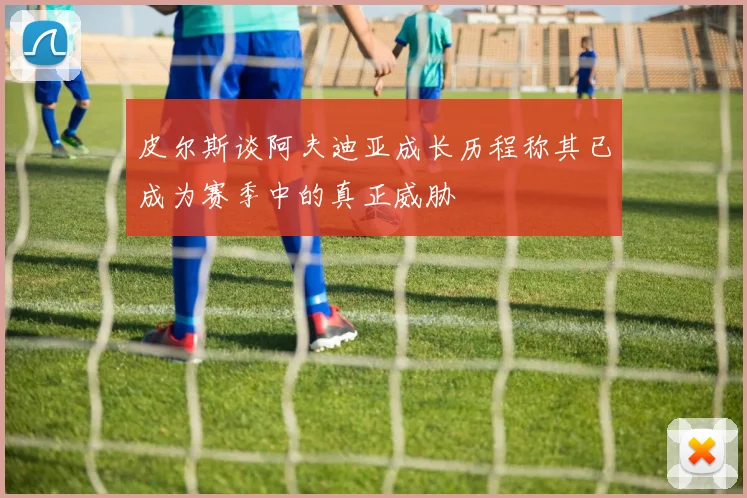 皮尔斯谈阿夫迪亚成长历程称其已成为赛季中的真正威胁