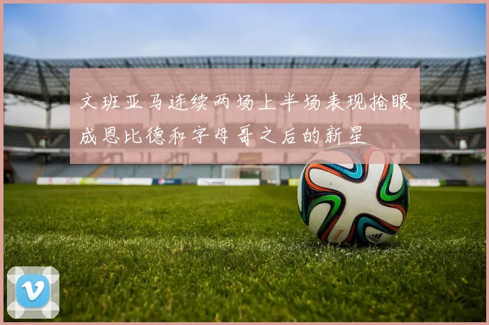 文班亚马连续两场上半场表现抢眼成恩比德和字母哥之后的新星