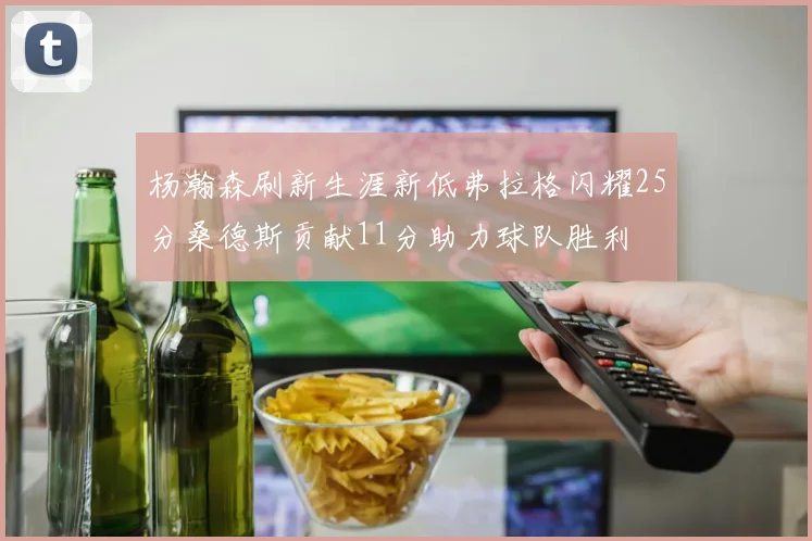 杨瀚森刷新生涯新低弗拉格闪耀25分桑德斯贡献11分助力球队胜利