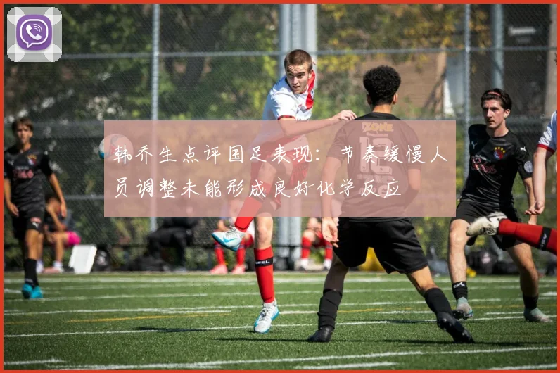 韩乔生点评国足表现：节奏缓慢人员调整未能形成良好化学反应